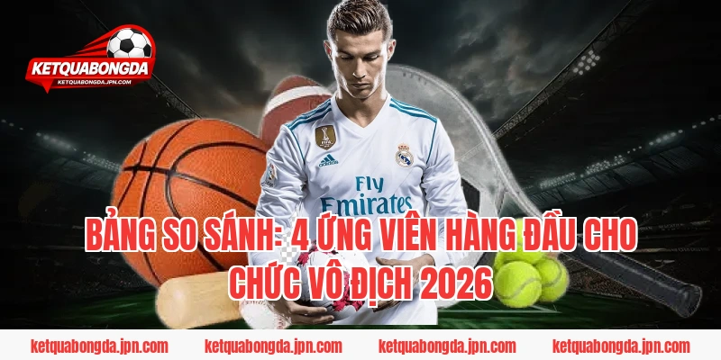 Bảng So Sánh: 4 Ứng Viên Hàng Đầu Cho Chức Vô Địch 2026