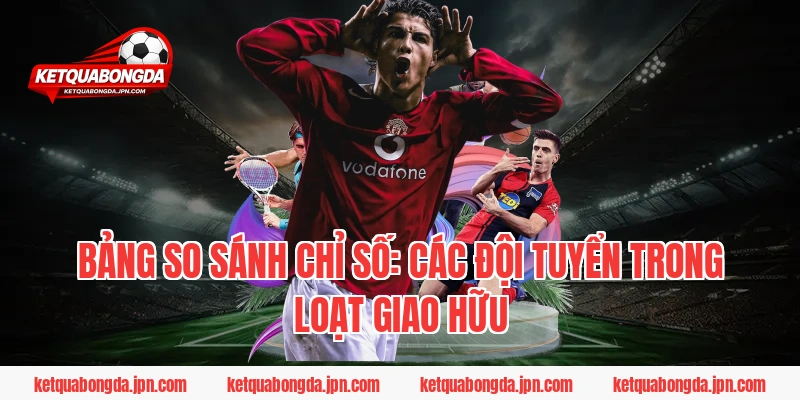 Bảng So Sánh Chỉ Số: Các Đội Tuyển Trong Loạt Giao Hữu