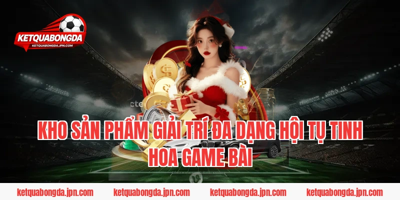 Kho sản phẩm giải trí đa dạng hội tụ tinh hoa game bài