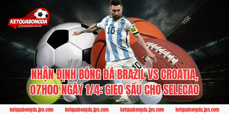 Nhận định bóng đá Brazil vs Croatia, 07h00 ngày 1/4: Gieo sầu cho Selecao