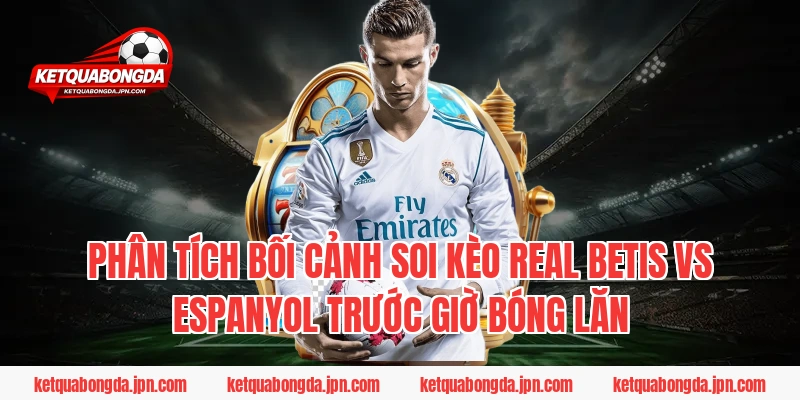 Phân Tích Bối Cảnh Soi Kèo Real Betis Vs Espanyol Trước Giờ Bóng Lăn