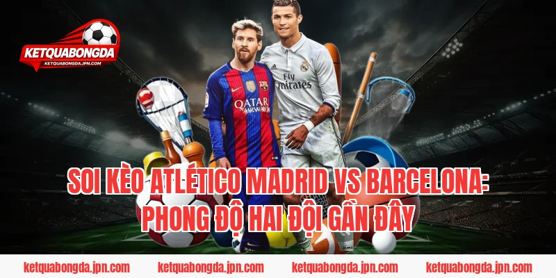 Soi Kèo Atlético Madrid Vs Barcelona: Phong độ hai đội gần đây