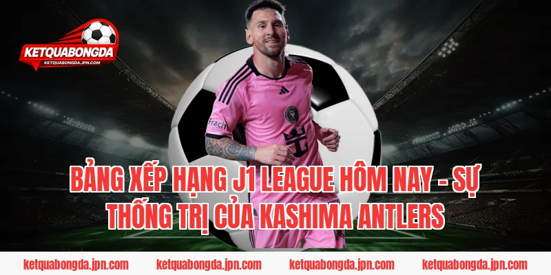 Bảng xếp hạng J1 League hôm nay – Sự thống trị của Kashima Antlers
