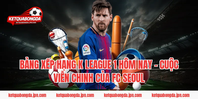 Bảng xếp hạng K League 1 hôm nay – Cuộc viễn chinh của FC Seoul