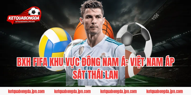 BXH FIFA khu vực Đông Nam Á: Việt Nam áp sát Thái Lan