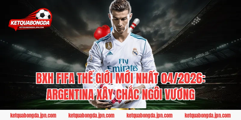 BXH FIFA Thế giới mới nhất 04/2026: Argentina xây chắc ngôi vương