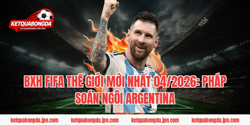 BXH FIFA Thế giới mới nhất 04/2026: Pháp soán ngôi Argentina