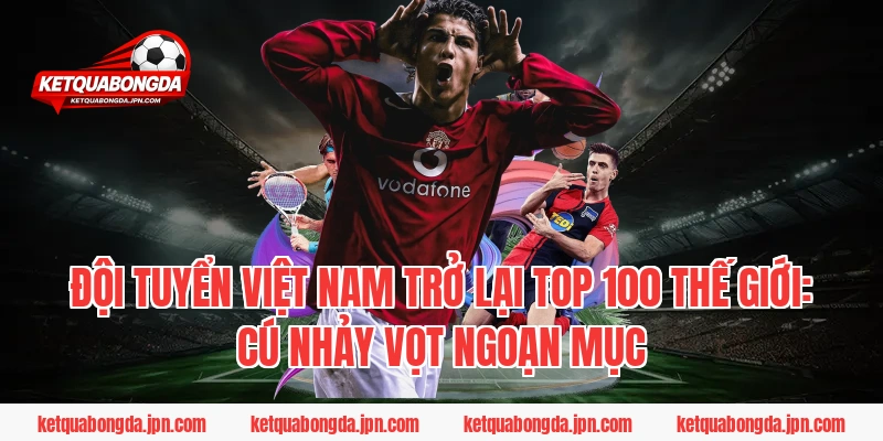 Đội tuyển Việt Nam trở lại Top 100 thế giới: Cú nhảy vọt ngoạn mục