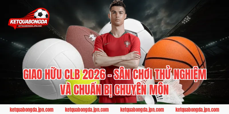 Giao hữu CLB 2026 - Sân chơi thử nghiệm và chuẩn bị chuyên môn