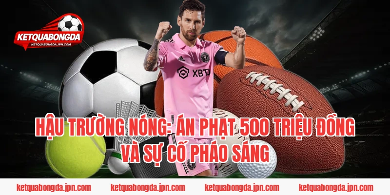 Hậu trường nóng: Án phạt 500 triệu đồng và sự cố pháo sáng