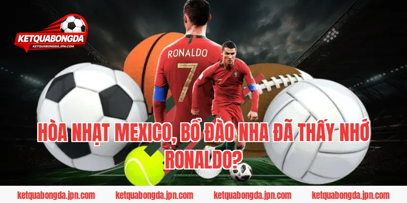 Hòa nhạt Mexico, Bồ Đào Nha đã thấy nhớ Ronaldo?