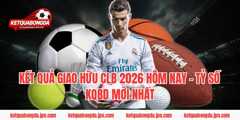 Kết quả Giao hữu CLB 2026 hôm nay – Tỷ số Kqbd mới nhất