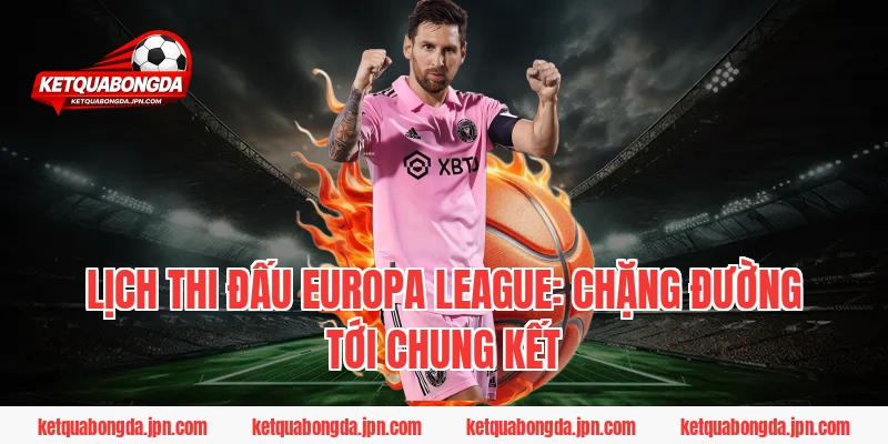 Lịch thi đấu Europa League: Chặng đường tới Chung kết