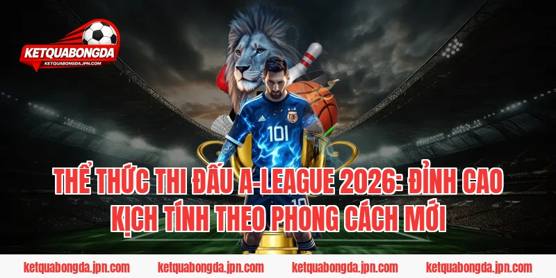 Thể thức thi đấu A-League 2026: Đỉnh cao kịch tính theo phong cách mới