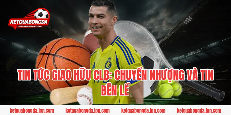 Tin tức Giao hữu CLB: Chuyển nhượng và tin bên lề